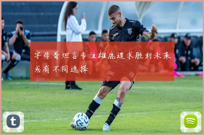 字母哥坦言专注雄鹿追求胜利未来或有不同选择