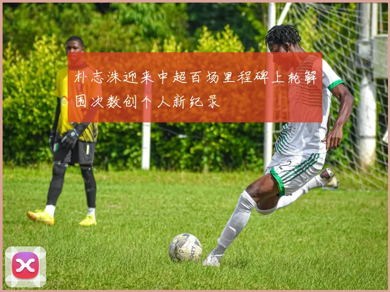 朴志洙迎来中超百场里程碑上轮解围次数创个人新纪录