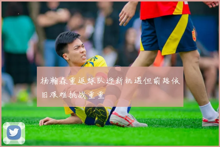 杨瀚森重返球队迎新机遇但前路依旧艰难挑战重重