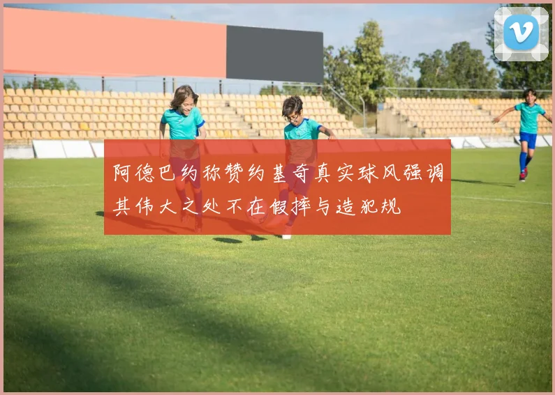 阿德巴约称赞约基奇真实球风强调其伟大之处不在假摔与造犯规