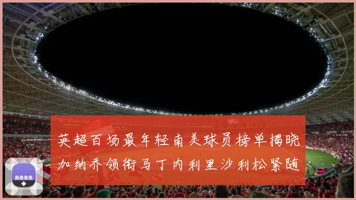 英超百场最年轻南美球员榜单揭晓加纳乔领衔马丁内利里沙利松紧随其后