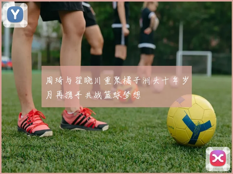 周琦与翟晓川重聚橘子洲头十年岁月再携手共战篮球梦想