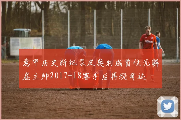 意甲历史新纪录皮奥利成首位无解雇主帅2017-18赛季后再现奇迹