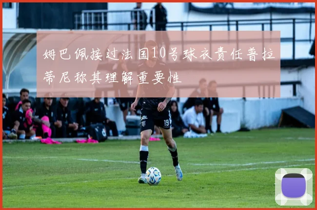 姆巴佩接过法国10号球衣责任普拉蒂尼称其理解重要性