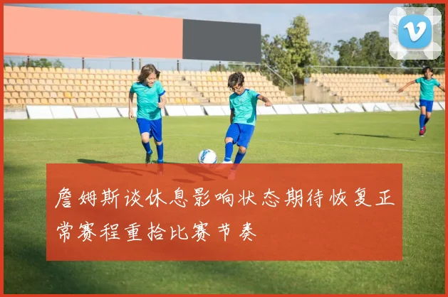 詹姆斯谈休息影响状态期待恢复正常赛程重拾比赛节奏