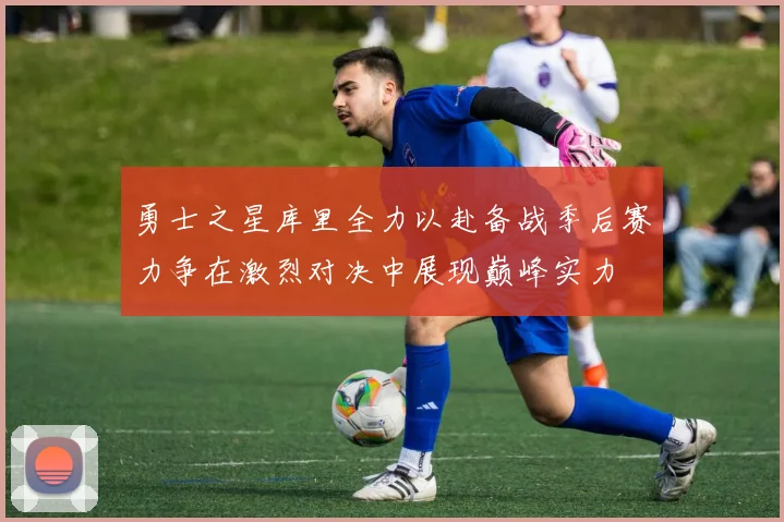 勇士之星库里全力以赴备战季后赛力争在激烈对决中展现巅峰实力