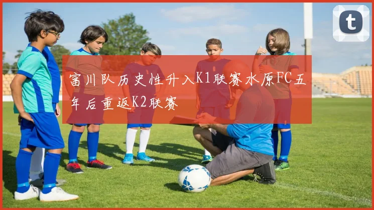 富川队历史性升入K1联赛水原FC五年后重返K2联赛