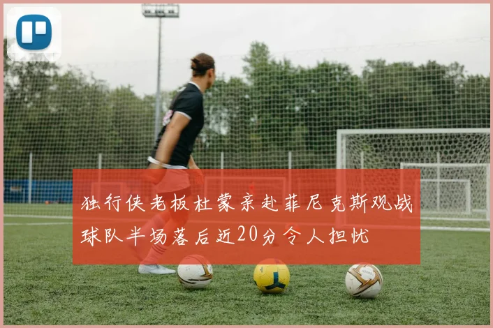 独行侠老板杜蒙亲赴菲尼克斯观战球队半场落后近20分令人担忧