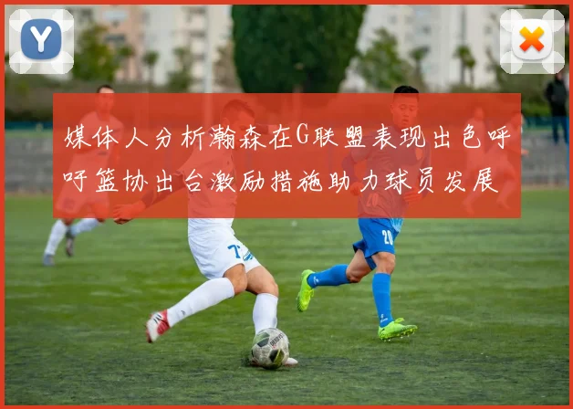 媒体人分析瀚森在G联盟表现出色呼吁篮协出台激励措施助力球员发展