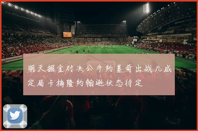 明天掘金对决公牛约基奇出战几成定局卡梅隆约翰逊状态待定
