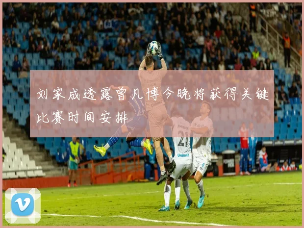 刘家成透露曾凡博今晚将获得关键比赛时间安排