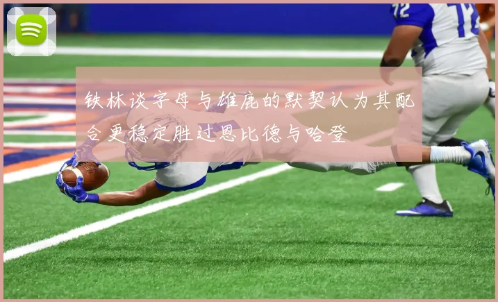 铁林谈字母与雄鹿的默契认为其配合更稳定胜过恩比德与哈登