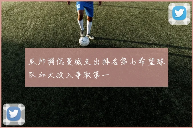 瓜帅调侃曼城支出排名第七希望球队加大投入争取第一