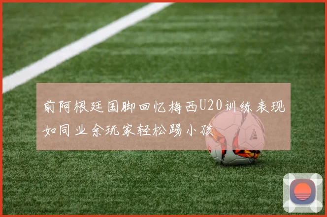 前阿根廷国脚回忆梅西U20训练表现如同业余玩家轻松踢小孩