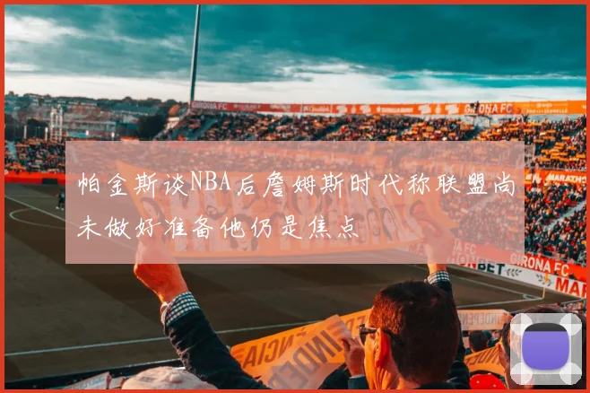 帕金斯谈NBA后詹姆斯时代称联盟尚未做好准备他仍是焦点